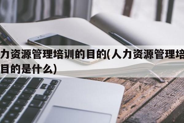 人力资源管理培训的目的(人力资源管理培训的目的是什么)